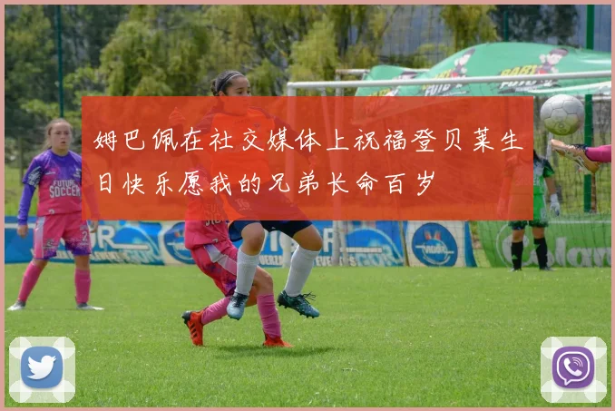 姆巴佩在社交媒体上祝福登贝莱生日快乐愿我的兄弟长命百岁