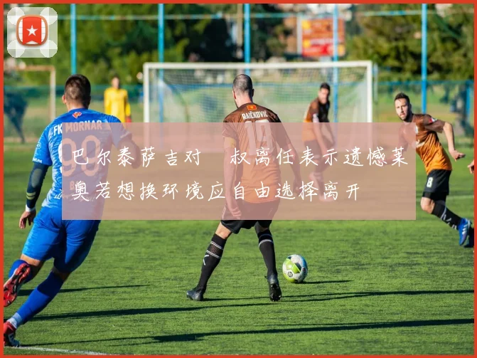 巴尔泰萨吉对囧叔离任表示遗憾莱奥若想换环境应自由选择离开