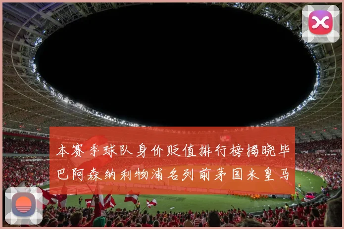 本赛季球队身价贬值排行榜揭晓毕巴阿森纳利物浦名列前茅国米皇马紧随其后
