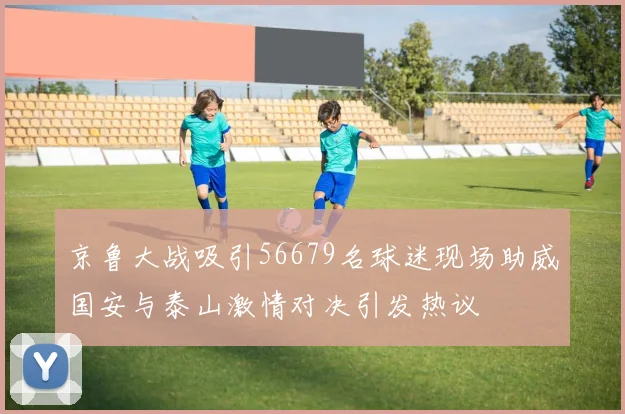 京鲁大战吸引56679名球迷现场助威国安与泰山激情对决引发热议