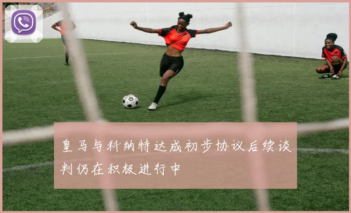皇马与科纳特达成初步协议后续谈判仍在积极进行中