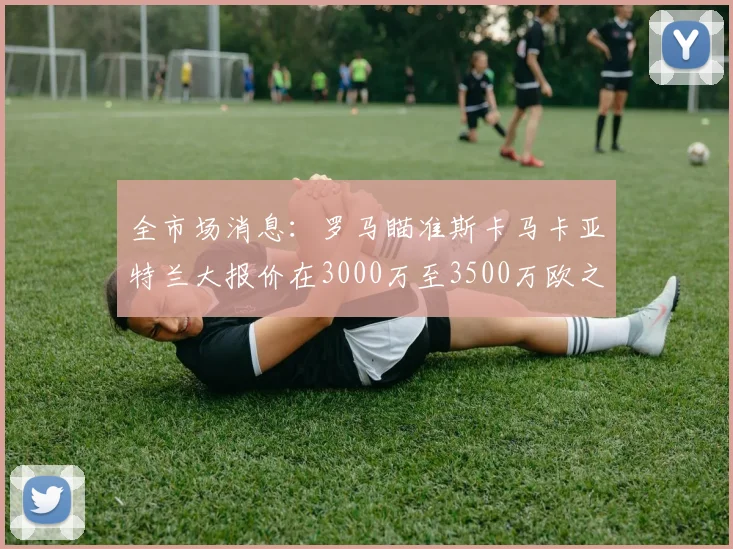 全市场消息：罗马瞄准斯卡马卡亚特兰大报价在3000万至3500万欧之间