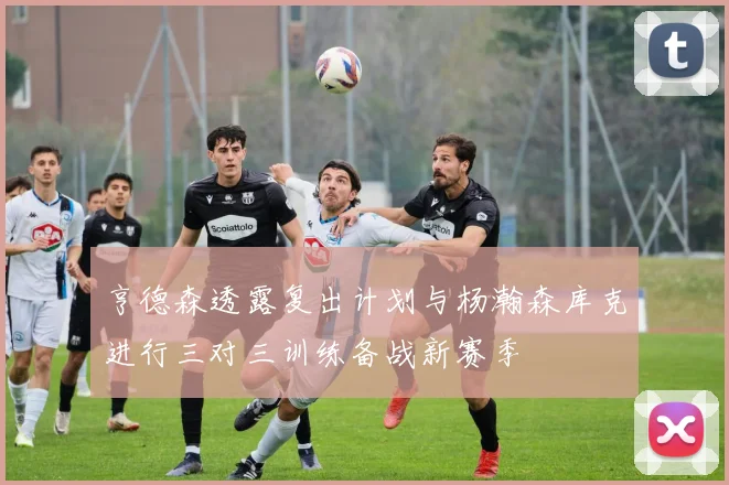 亨德森透露复出计划与杨瀚森库克进行三对三训练备战新赛季