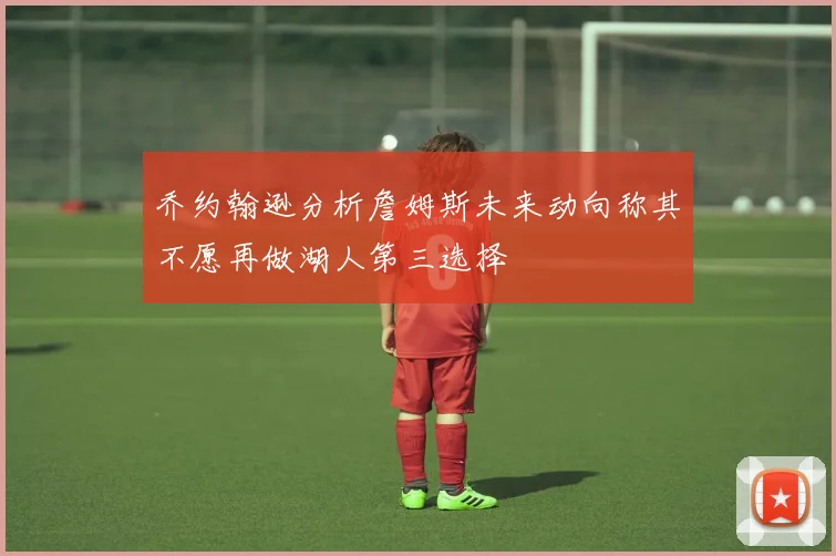 乔约翰逊分析詹姆斯未来动向称其不愿再做湖人第三选择