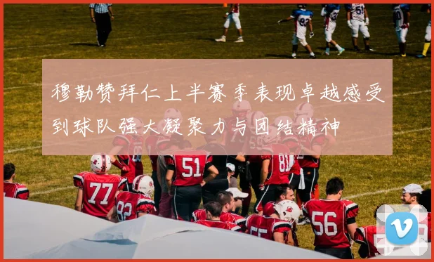 穆勒赞拜仁上半赛季表现卓越感受到球队强大凝聚力与团结精神