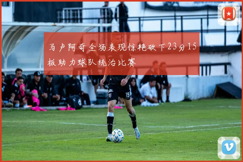 马卢阿奇全场表现惊艳砍下23分15板助力球队统治比赛