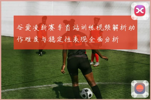 谷爱凌新赛季首站训练视频解析动作难度与稳定性表现全面分析